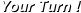 Your Turn !
